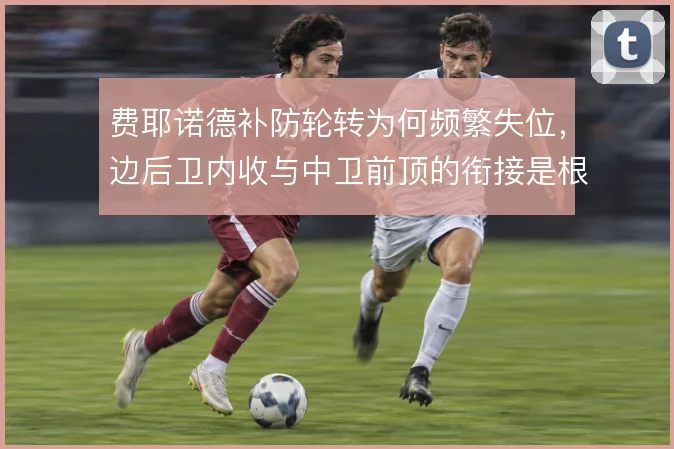 费耶诺德补防轮转为何频繁失位,边后卫内收与中卫前顶的衔接是根源