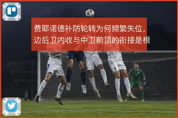 费耶诺德补防轮转为何频繁失位,边后卫内收与中卫前顶的衔接是根源