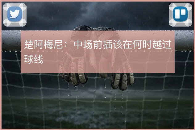 楚阿梅尼:中场前插该在何时越过球线