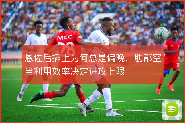 恩佐后插上为何总是偏晚，肋部空当利用效率决定进攻上限