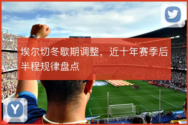 埃尔切冬歇期调整，近十年赛季后半程规律盘点