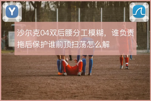 沙尔克04双后腰分工模糊，谁负责拖后保护谁前顶扫荡怎么解