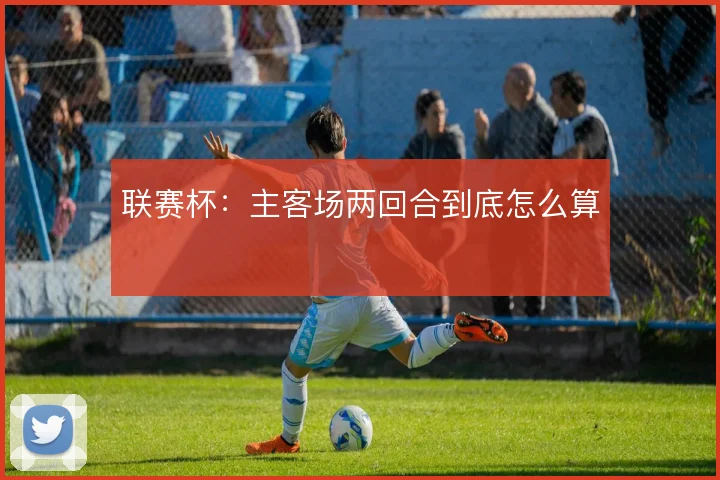 联赛杯：主客场两回合到底怎么算