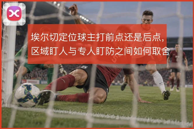 埃尔切定位球主打前点还是后点,区域盯人与专人盯防之间如何取舍