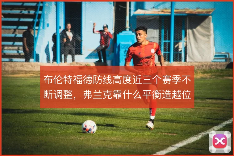 布伦特福德防线高度近三个赛季不断调整,弗兰克靠什么平衡造越位与回追