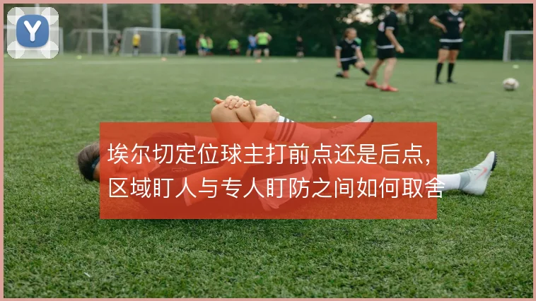 埃尔切定位球主打前点还是后点,区域盯人与专人盯防之间如何取舍