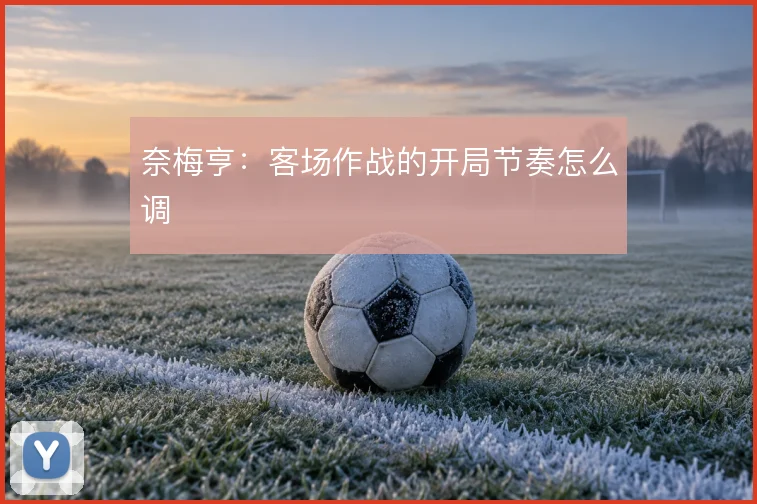奈梅亨：客场作战的开局节奏怎么调