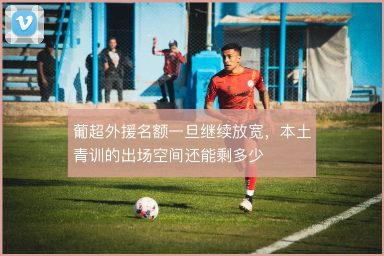 葡超外援名额一旦继续放宽，本土青训的出场空间还能剩多少