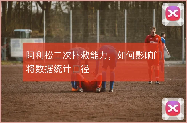 阿利松二次扑救能力,如何影响门将数据统计口径
