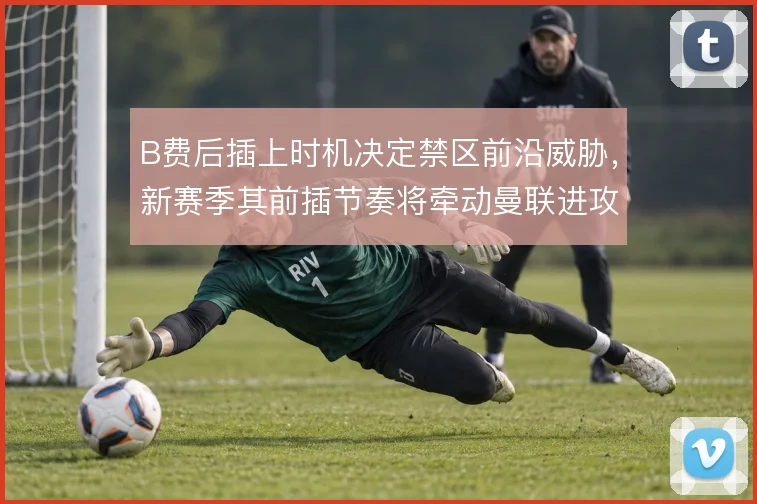 B费后插上时机决定禁区前沿威胁，新赛季其前插节奏将牵动曼联进攻效率