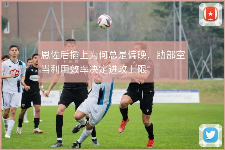 恩佐后插上为何总是偏晚，肋部空当利用效率决定进攻上限