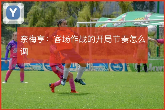 奈梅亨：客场作战的开局节奏怎么调