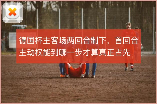 德国杯主客场两回合制下,首回合主动权能到哪一步才算真正占先