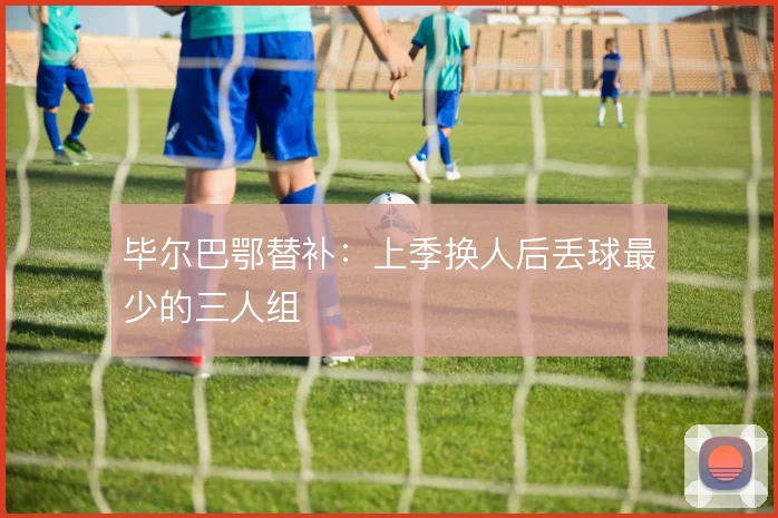 毕尔巴鄂替补：上季换人后丢球最少的三人组