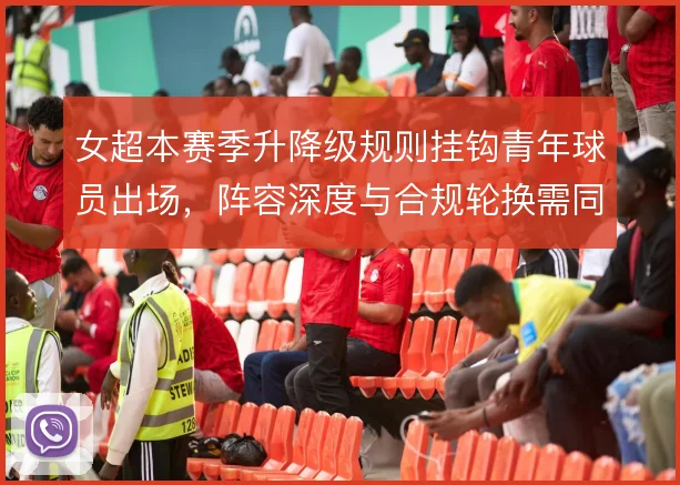女超本赛季升降级规则挂钩青年球员出场,阵容深度与合规轮换需同步考量