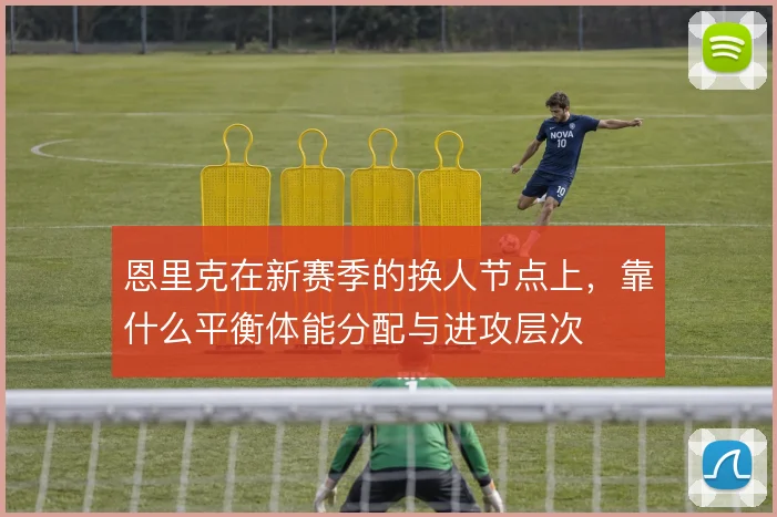 恩里克在新赛季的换人节点上，靠什么平衡体能分配与进攻层次