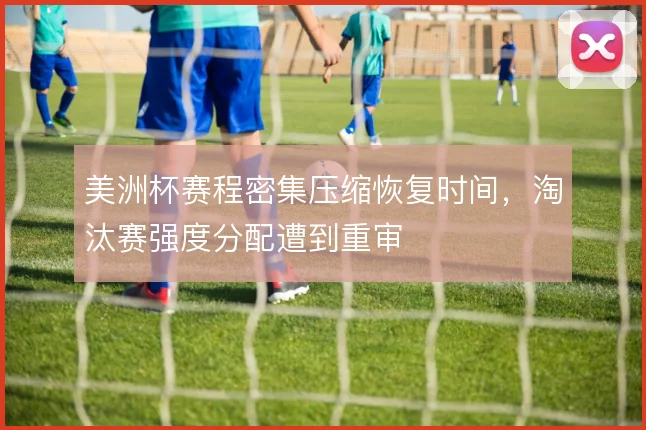 美洲杯赛程密集压缩恢复时间，淘汰赛强度分配遭到重审