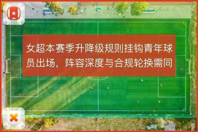女超本赛季升降级规则挂钩青年球员出场,阵容深度与合规轮换需同步考量